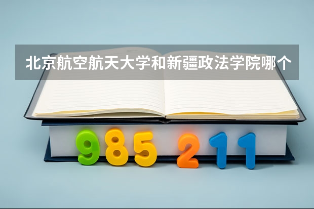北京航空航天大学和新疆政法学院哪个好 录取分数线对比一览