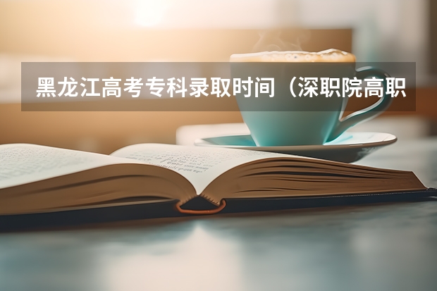 黑龙江高考专科录取时间（深职院高职高考录取线）