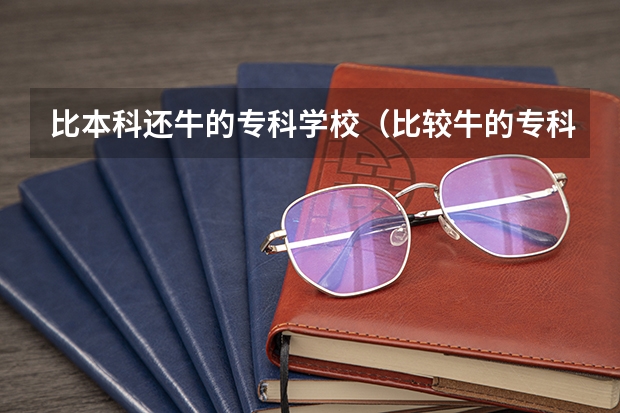 比本科还牛的专科学校(比较牛的专科学校) 中国专科院校排名