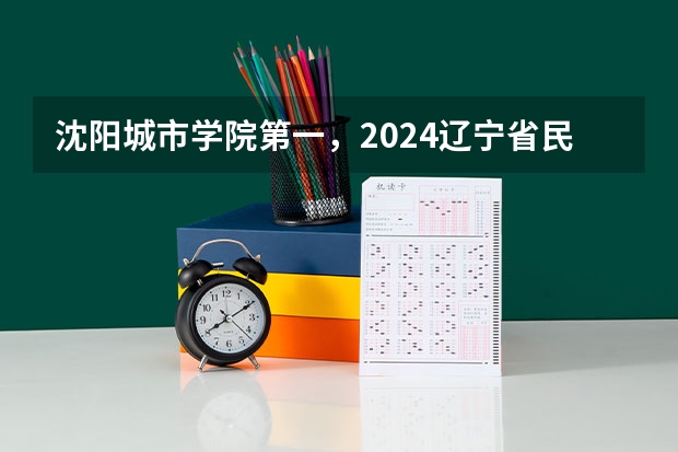 沈阳城市学院第一,2024辽宁省民办大学排名,辽宁对外经贸学院第五(辽宁省本科院校排名)