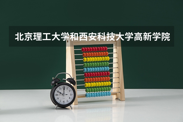 北京理工大学和西安科技大学高新学院哪个好 录取分数线对比一览