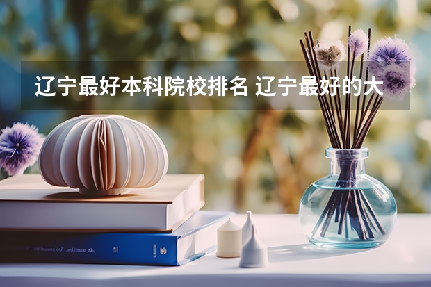 辽宁最好本科院校排名 辽宁最好的大学排名