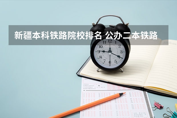 新疆本科铁路院校排名 公办二本铁路大学排名