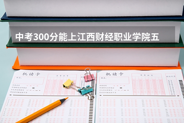 中考300分能上江西财经职业学院五年一贯制大专吗?