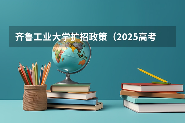 齐鲁工业大学扩招政策（2025高考招生计划）