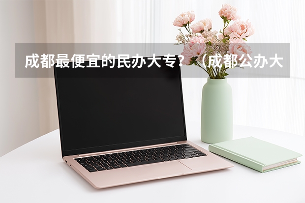 成都最便宜的民办大专？（成都公办大专最低分数线）