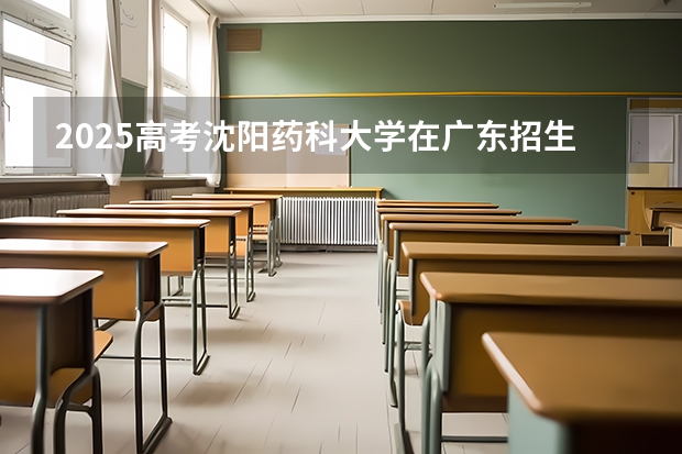 2025高考沈阳药科大学在广东招生专业有哪些 学费多少？