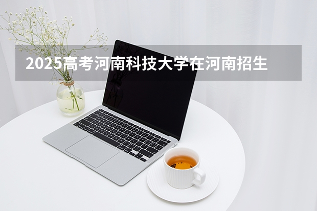 2025高考河南科技大学在河南招生专业有哪些 学费多少？