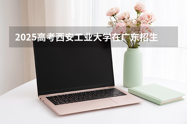 2025高考西安工业大学在广东招生专业有哪些 学费多少？