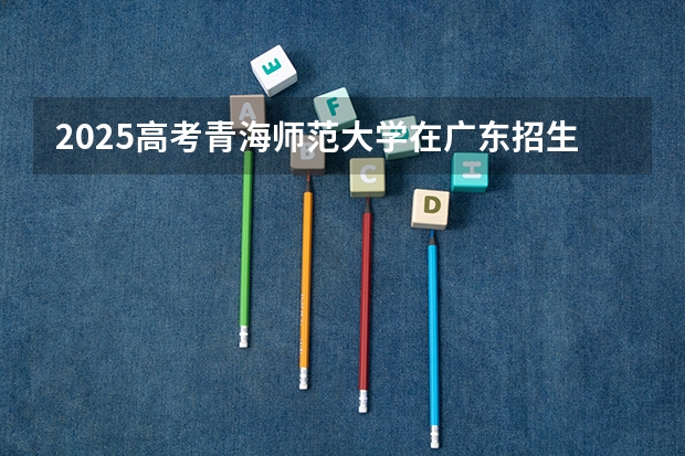 2025高考青海师范大学在广东招生专业有哪些 学费多少？