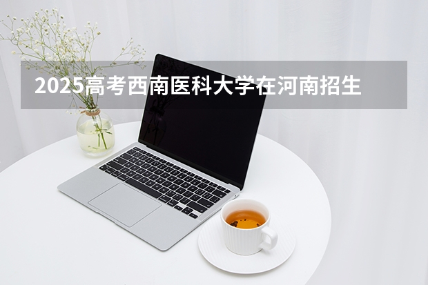 2025高考西南医科大学在河南招生专业有哪些 学费多少？