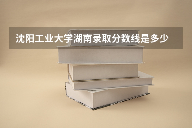 沈阳工业大学湖南录取分数线是多少 沈阳工业大学湖南招生人数是多少