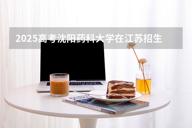 2025高考沈阳药科大学在江苏招生专业有哪些 学费多少？（2026参考）