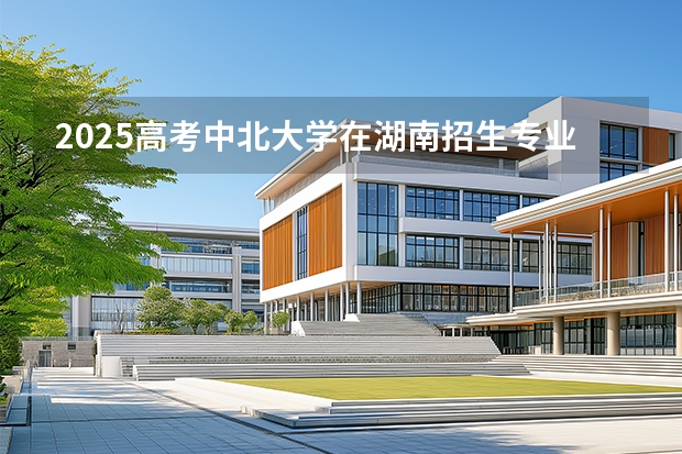 2025高考中北大学在湖南招生专业有哪些 学费多少？（2026参考）