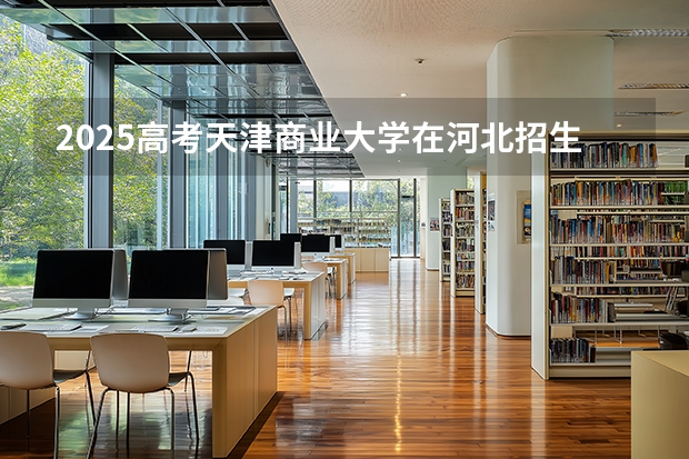 2025高考天津商业大学在河北招生专业有哪些 学费多少？（2026参考）