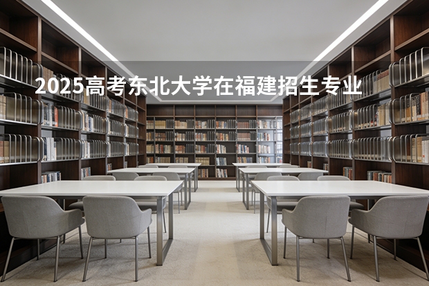 2025高考东北大学在福建招生专业有哪些 学费多少（2026参考）