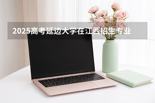 2025高考延边大学在江西招生专业有哪些 学费多少（2026参考）