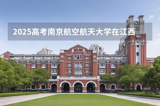 2025高考南京航空航天大学在江西招生专业有哪些 学费多少（2026参考）