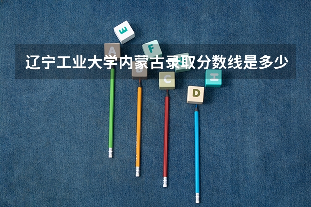 辽宁工业大学内蒙古录取分数线是多少 辽宁工业大学内蒙古招生人数是多少