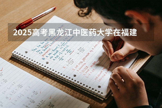 2025高考黑龙江中医药大学在福建招生专业有哪些 学费多少（2026参考）