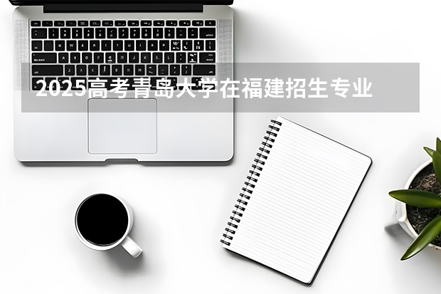2025高考青岛大学在福建招生专业有哪些 学费多少（2026参考）