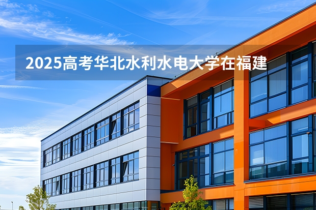 2025高考华北水利水电大学在福建招生专业有哪些 学费多少（2026参考）