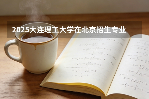 2025大连理工大学在北京招生专业及学费标准（2026报考适用）