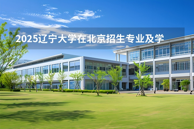 2025辽宁大学在北京招生专业及学费标准（2026报考适用）