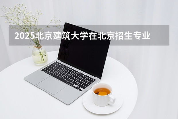 2025北京建筑大学在北京招生专业及学费标准（2026报考适用）