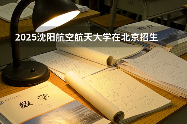 2025沈阳航空航天大学在北京招生专业及学费标准（2026报考适用）