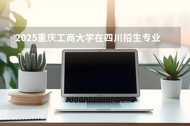 2025重庆工商大学在四川招生专业及学费标准（2026报考适用）