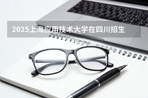 2025上海应用技术大学在四川招生专业及学费标准（2026报考适用）