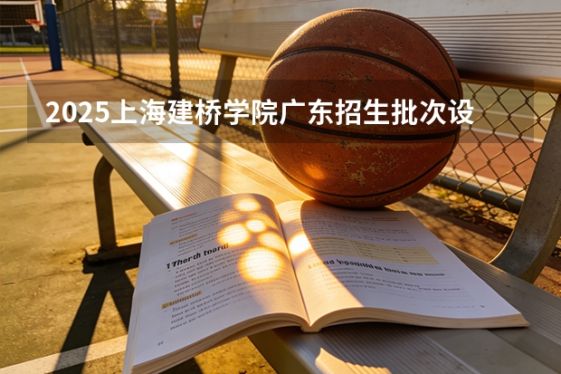 2025上海建桥学院广东招生批次设置及招生专业目录