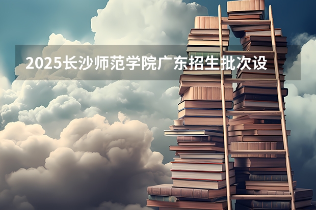 2025长沙师范学院广东招生批次设置及招生专业目录