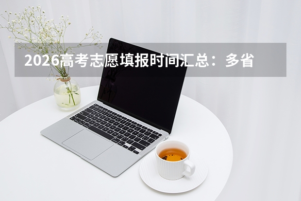 2026高考志愿填报时间汇总：多省6月27日起填报，这些时间点别错过