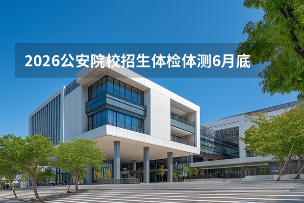 2026公安院校招生体检体测6月底启动：四川6月29日开测，山西7月1日开始