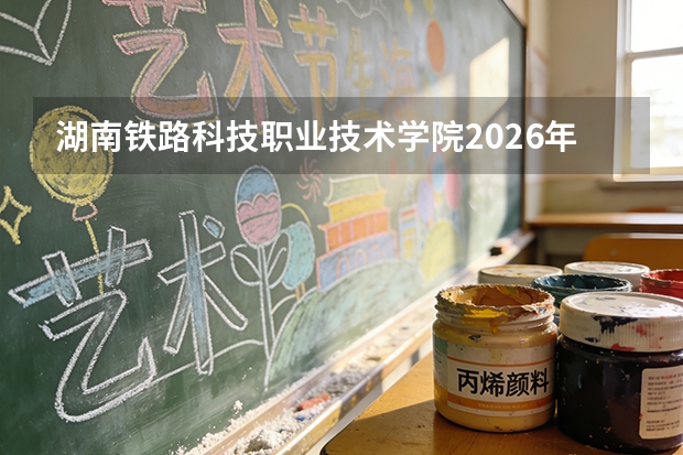 湖南铁路科技职业技术学院2026年分数线多少？录取分数、学费及报到流程全解答