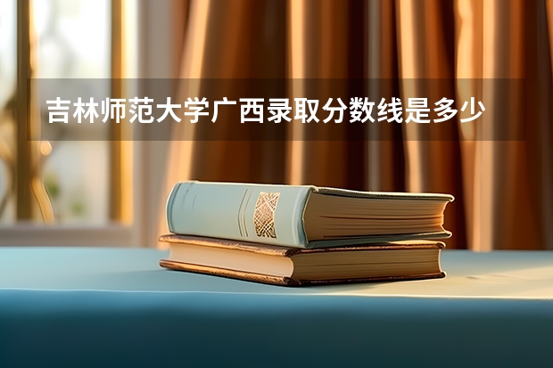 吉林师范大学广西录取分数线是多少 吉林师范大学广西招生人数是多少
