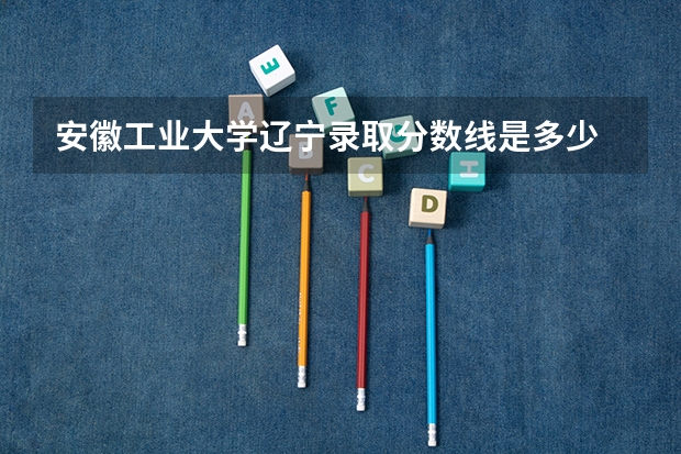 安徽工业大学辽宁录取分数线是多少 安徽工业大学辽宁招生人数是多少