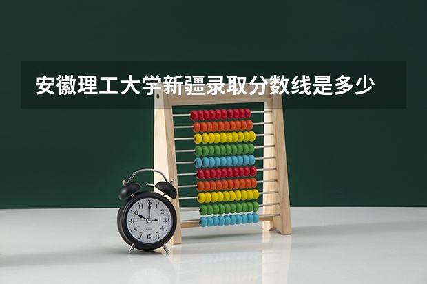 安徽理工大学新疆录取分数线是多少 安徽理工大学新疆招生人数是多少