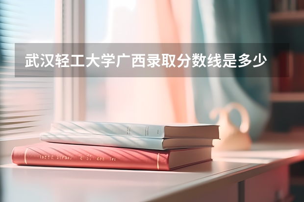 武汉轻工大学广西录取分数线是多少 武汉轻工大学广西招生人数是多少