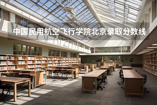 中国民用航空飞行学院北京录取分数线是多少 中国民用航空飞行学院北京招生人数是多少