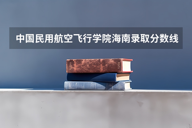 中国民用航空飞行学院海南录取分数线是多少 中国民用航空飞行学院海南招生人数是多少
