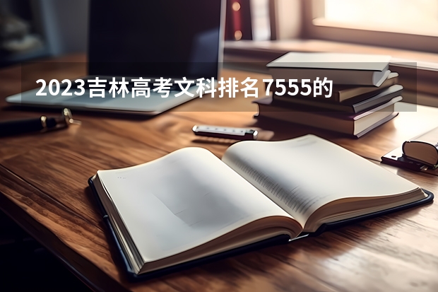 2023吉林高考文科排名7555的考生报什么大学 往年录取分数线一览