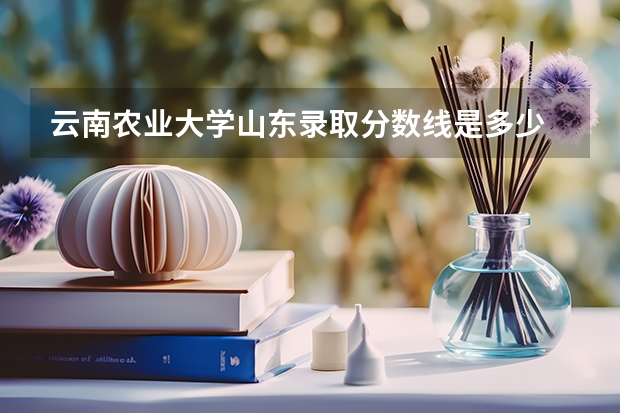 云南农业大学山东录取分数线是多少 云南农业大学山东招生人数是多少