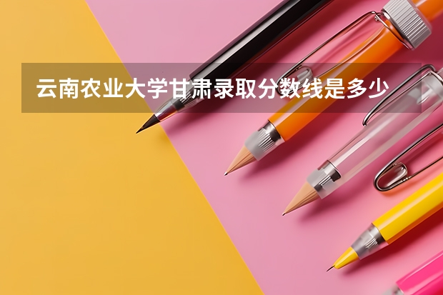 云南农业大学甘肃录取分数线是多少 云南农业大学甘肃招生人数是多少