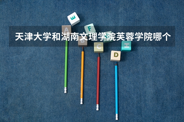 天津大学和湖南文理学院芙蓉学院哪个好 录取分数线对比一览