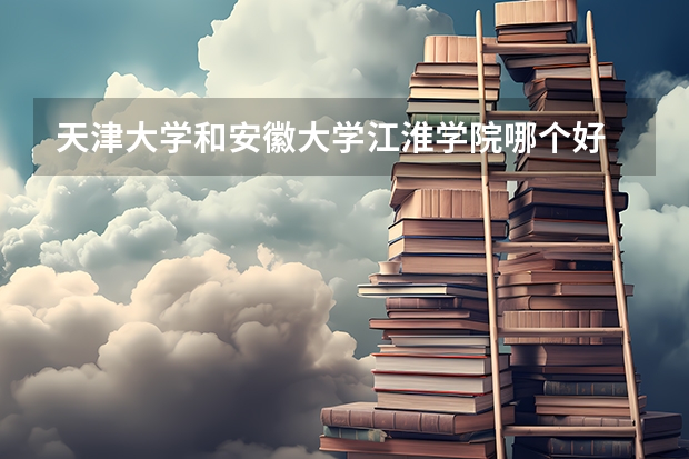 天津大学和安徽大学江淮学院哪个好 录取分数线对比一览