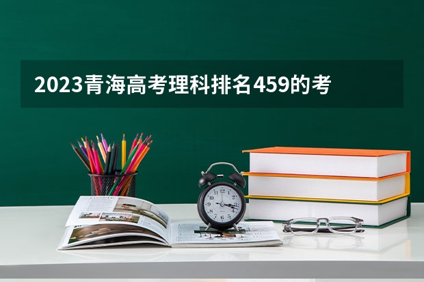 2023青海高考理科排名459的考生报什么大学 往年录取分数线一览