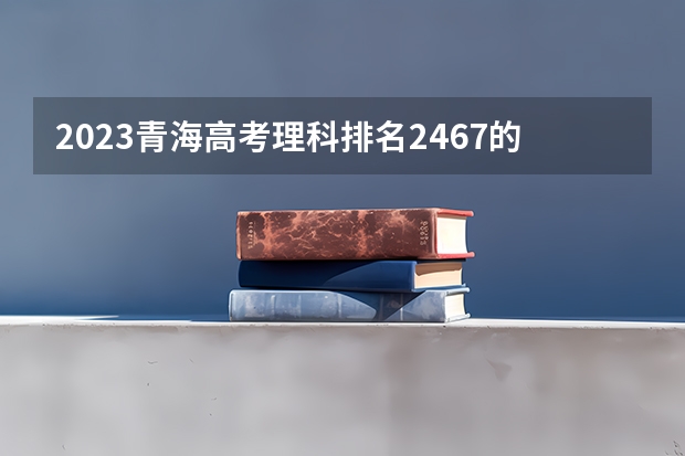2023青海高考理科排名2467的考生报什么大学 往年录取分数线一览